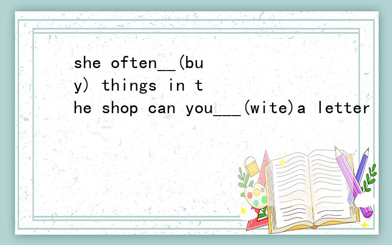 she often__(buy) things in the shop can you___(wite)a letter