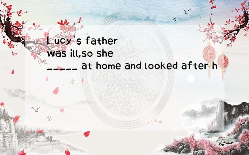 Lucy's father was ill,so she_____ at home and looked after h