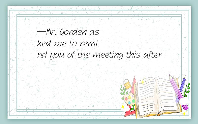 —Mr. Gorden asked me to remind you of the meeting this after