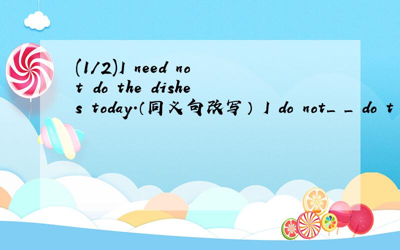 (1/2)I need not do the dishes today.（同义句改写） I do not＿ ＿ do t