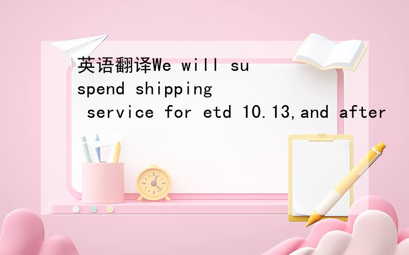 英语翻译We will suspend shipping service for etd 10.13,and after