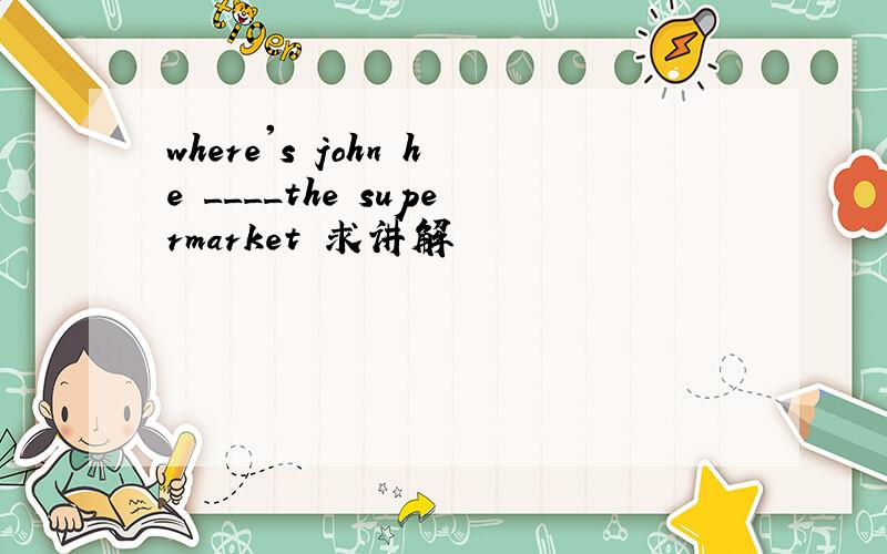 where's john he ____the supermarket 求讲解