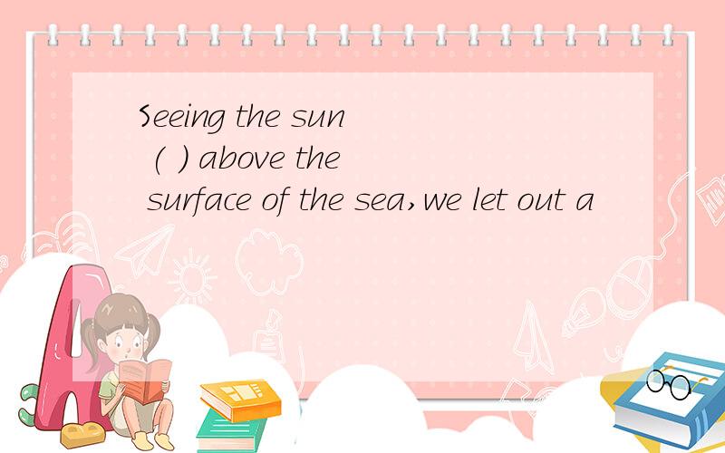 Seeing the sun ( ) above the surface of the sea,we let out a