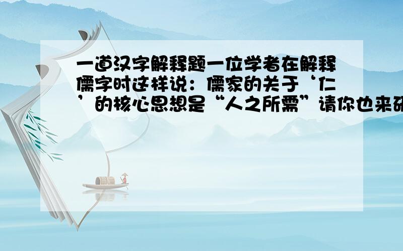 一道汉字解释题一位学者在解释儒字时这样说：儒家的关于‘仁’的核心思想是“人之所需”请你也来研究下面几个字,看看你能不能给