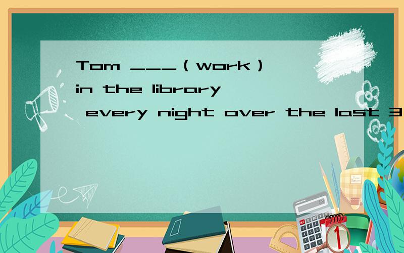 Tom ___（work） in the library every night over the last 3 mon