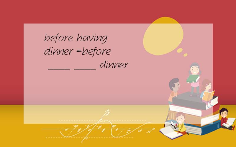 before having dinner =before ____ ____ dinner