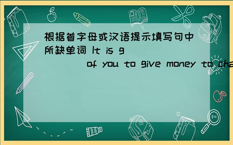 根据首字母或汉语提示填写句中所缺单词 It is g______of you to give money to char