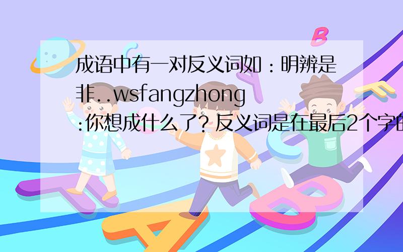 成语中有一对反义词如：明辨是非..wsfangzhong:你想成什么了？反义词是在最后2个字的！10个以上 huotan