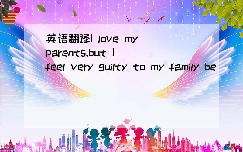 英语翻译I love my parents,but I feel very guilty to my family be