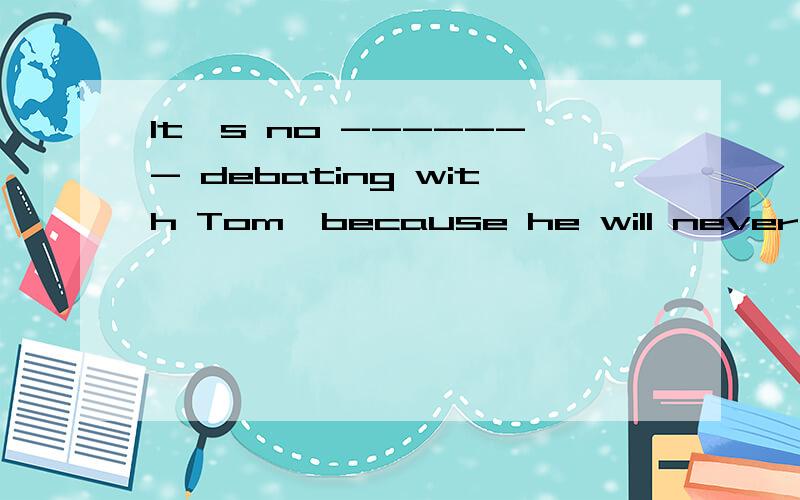 It's no ------- debating with Tom,because he will never chan