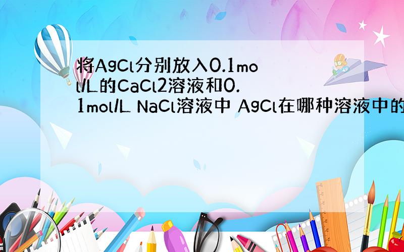将AgCl分别放入0.1mol/L的CaCl2溶液和0.1mol/L NaCl溶液中 AgCl在哪种溶液中的溶解度大?