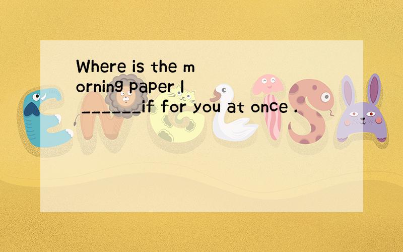 Where is the morning paper I ______if for you at once .