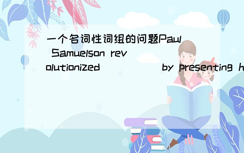 一个名词性词组的问题Paul Samuelson revolutionized _____by presenting h