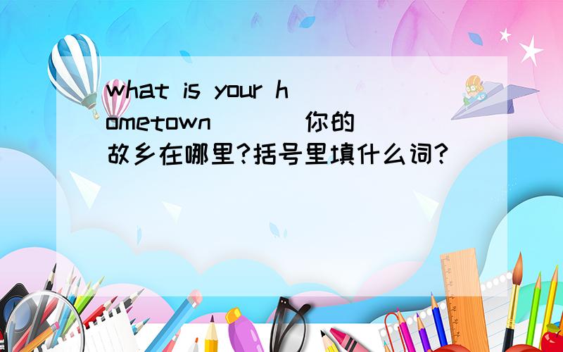 what is your hometown （ ） 你的故乡在哪里?括号里填什么词?