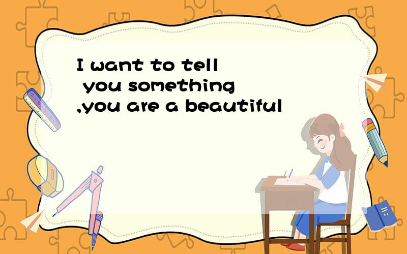 I want to tell you something,you are a beautiful