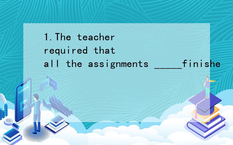 1.The teacher required that all the assignments _____finishe