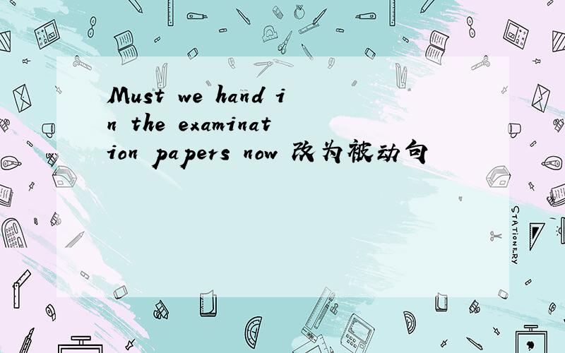 Must we hand in the examination papers now 改为被动句
