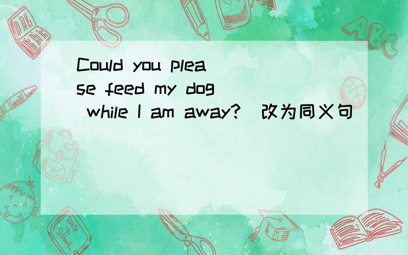 Could you please feed my dog while I am away?(改为同义句）
