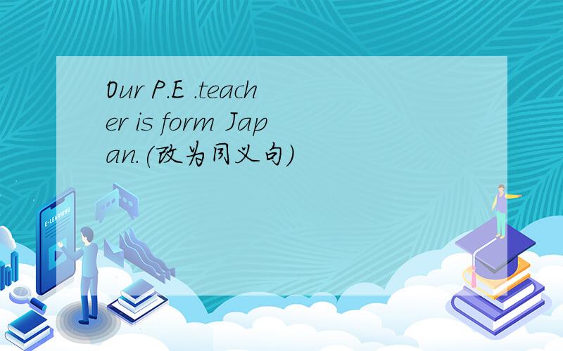 Our P.E .teacher is form Japan.(改为同义句)