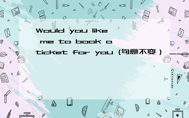 Would you like me to book a ticket for you (句意不变） _______ __