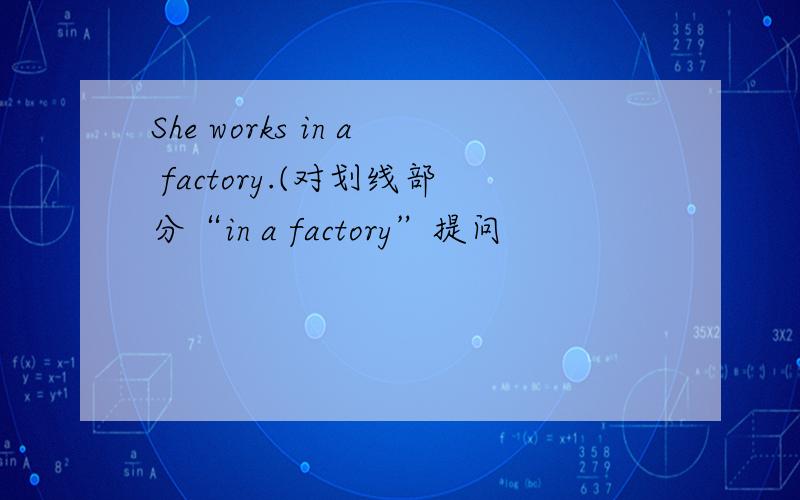 She works in a factory.(对划线部分“in a factory”提问