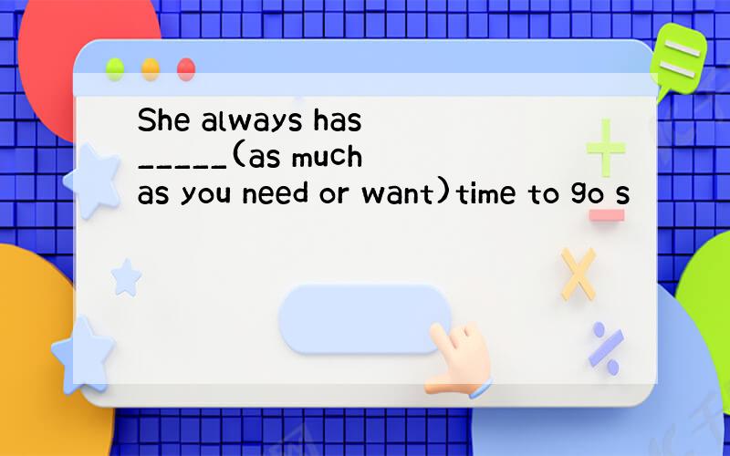 She always has_____(as much as you need or want)time to go s
