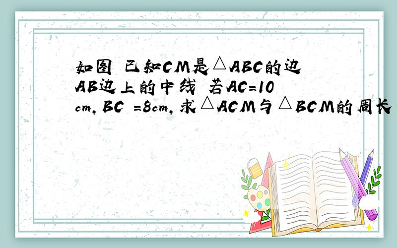 如图 已知CM是△ABC的边AB边上的中线 若AC=10cm,BC =8cm,求△ACM与△BCM的周长之差是多少?
