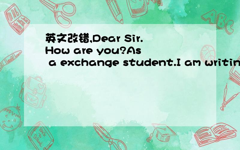 英文改错,Dear Sir.How are you?As a exchange student.I am writing