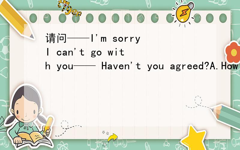 请问——I'm sorry I can't go with you—— Haven't you agreed?A.How
