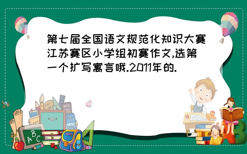 第七届全国语文规范化知识大赛江苏赛区小学组初赛作文,选第一个扩写寓言哦.2011年的.