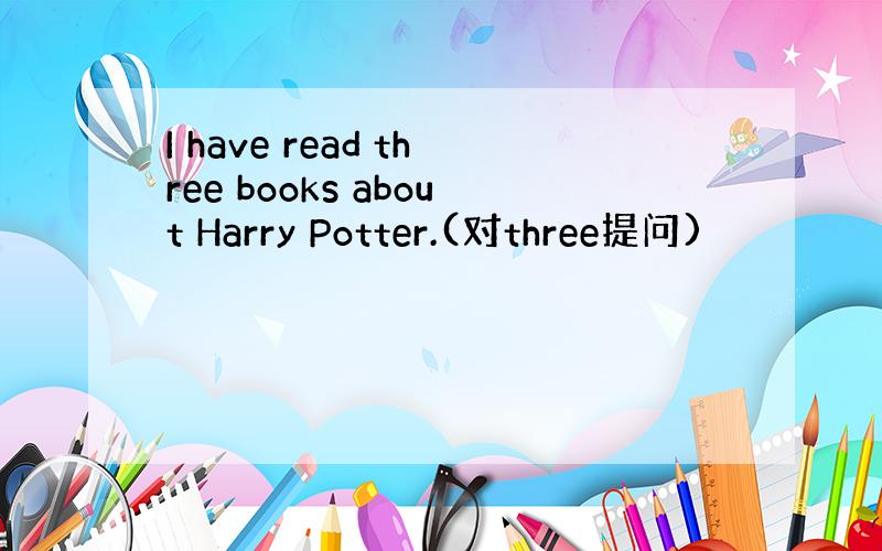 I have read three books about Harry Potter.(对three提问)