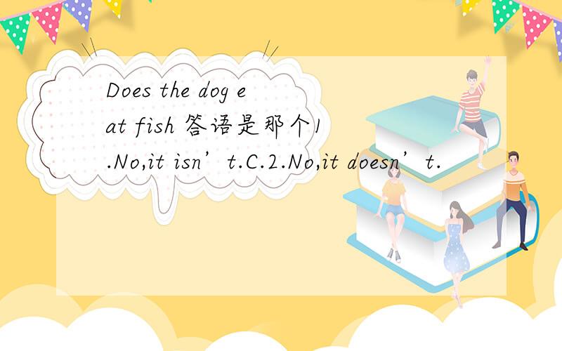 Does the dog eat fish 答语是那个1.No,it isn’t.C.2.No,it doesn’t.
