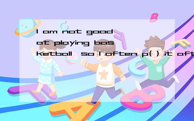 I am not good at playing basketball,so I often p( ) it after