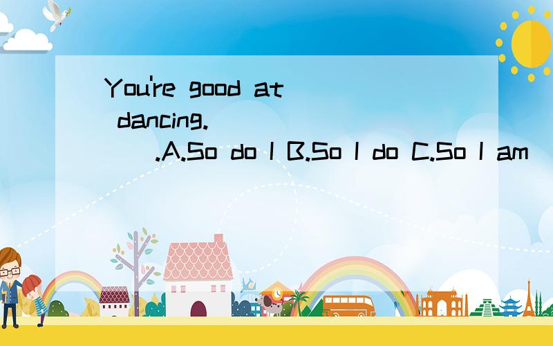 You're good at dancing._______.A.So do I B.So I do C.So I am