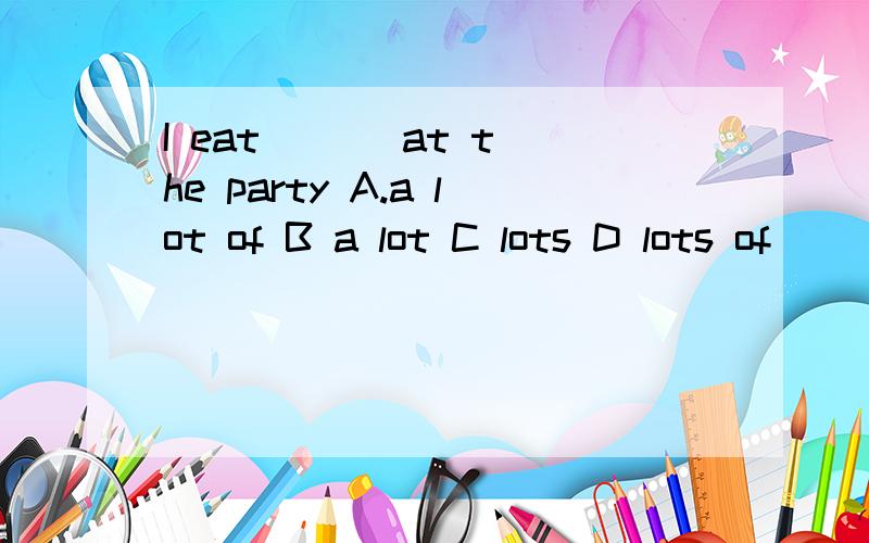 I eat ( ) at the party A.a lot of B a lot C lots D lots of