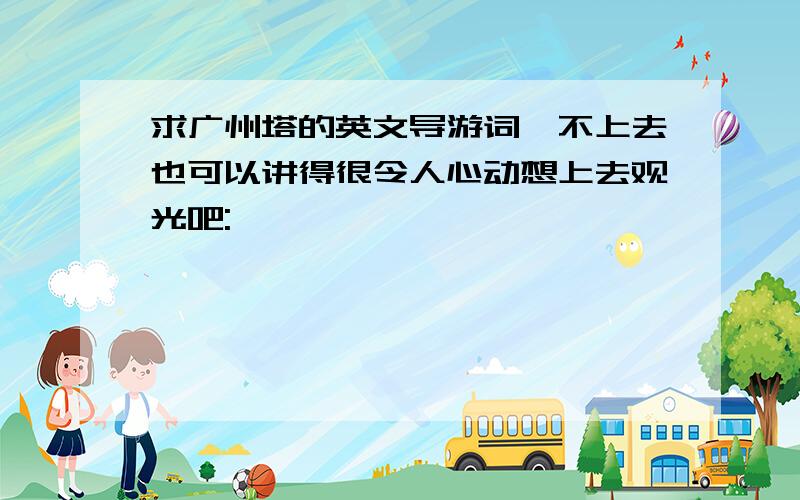 求广州塔的英文导游词,不上去也可以讲得很令人心动想上去观光吧: