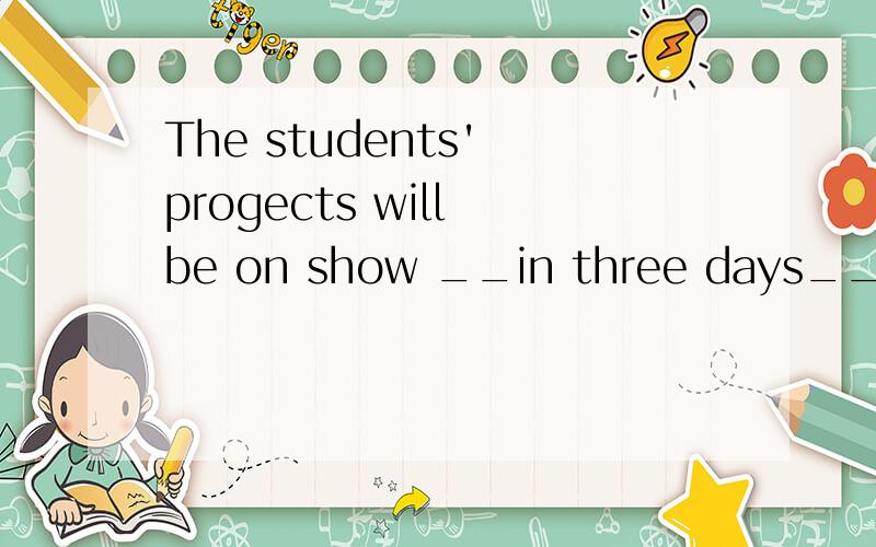 The students' progects will be on show __in three days__.(对划