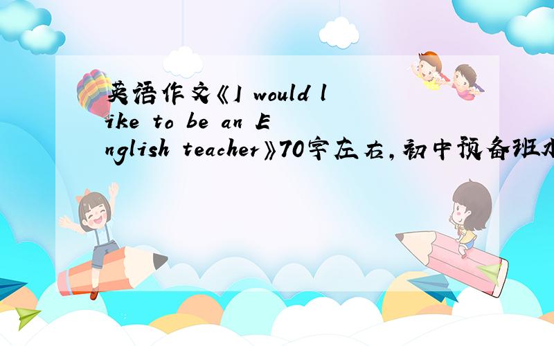 英语作文《I would like to be an English teacher》70字左右,初中预备班水平,