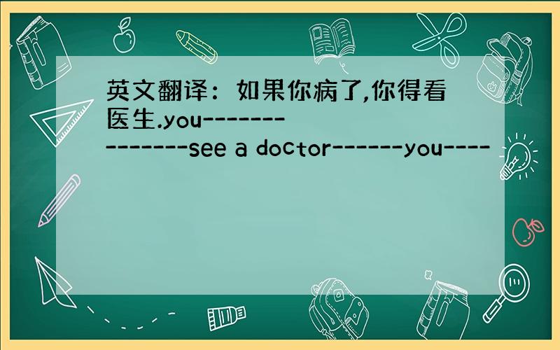 英文翻译：如果你病了,你得看医生.you------- -------see a doctor------you----