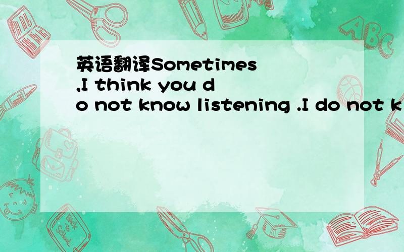 英语翻译Sometimes ,I think you do not know listening .I do not k