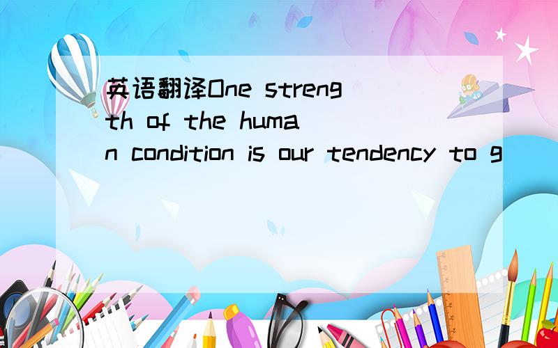 英语翻译One strength of the human condition is our tendency to g