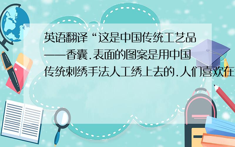 英语翻译“这是中国传统工艺品——香囊.表面的图案是用中国传统刺绣手法人工绣上去的.人们喜欢在过年的时候互赠香囊表达祝福.