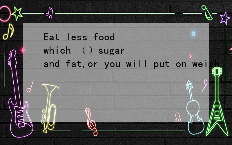 Eat less food which （）sugar and fat,or you will put on weigh