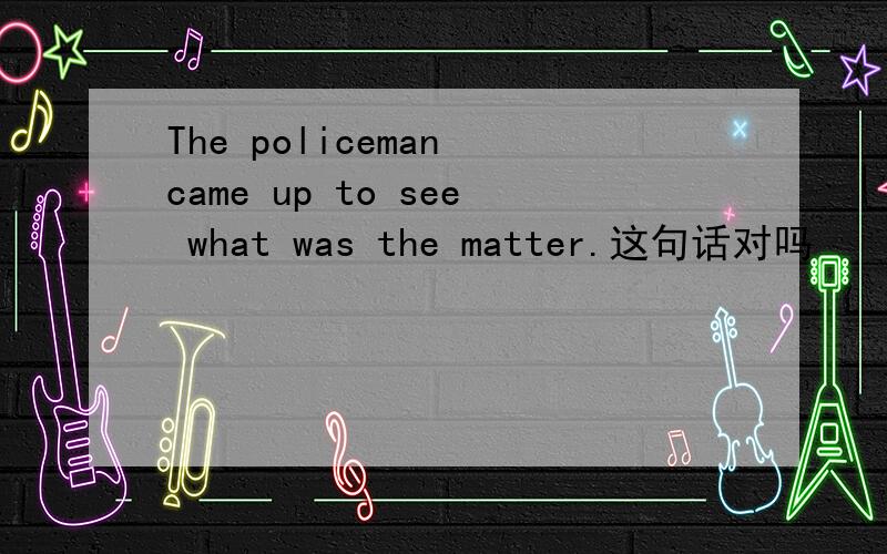 The policeman came up to see what was the matter.这句话对吗
