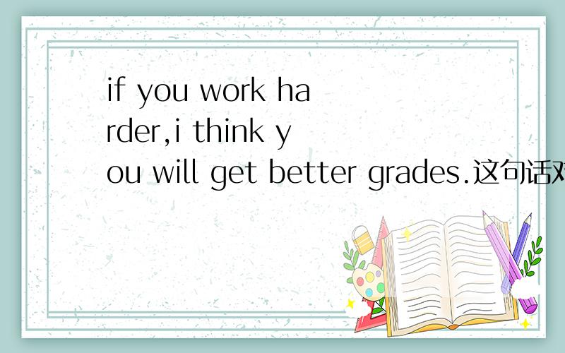 if you work harder,i think you will get better grades.这句话对吗?