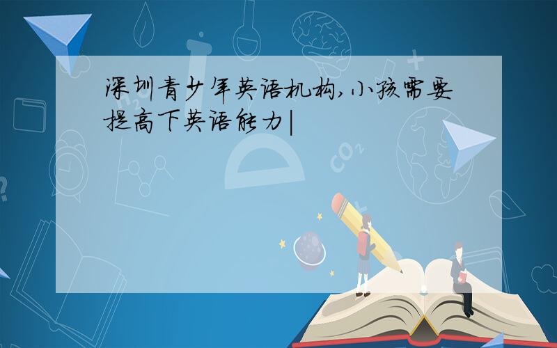 深圳青少年英语机构,小孩需要提高下英语能力|