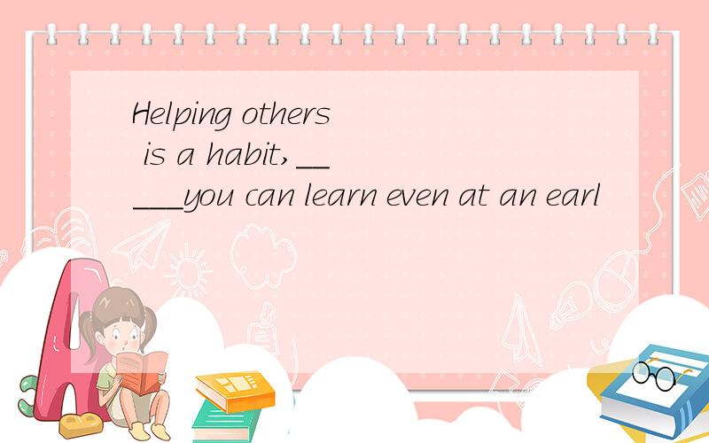 Helping others is a habit,_____you can learn even at an earl