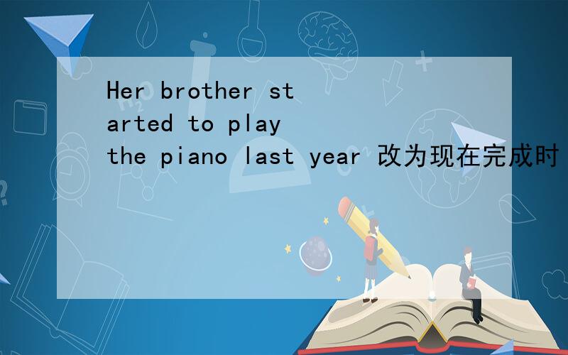 Her brother started to play the piano last year 改为现在完成时