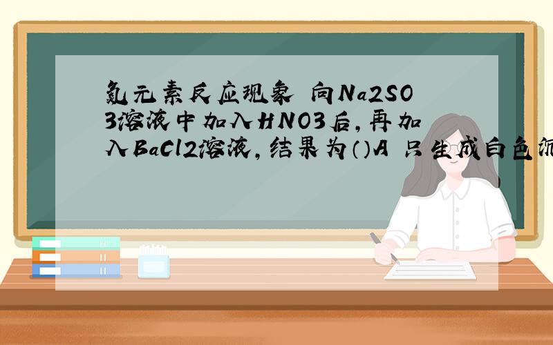氮元素反应现象 向Na2SO3溶液中加入HNO3后,再加入BaCl2溶液,结果为（）A 只生成白色沉淀B 既有白色沉淀又