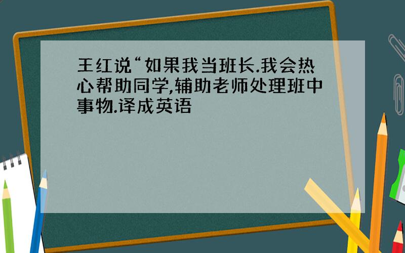 王红说“如果我当班长.我会热心帮助同学,辅助老师处理班中事物.译成英语